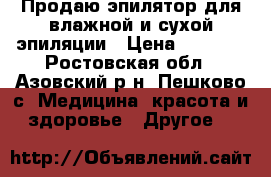 Продаю эпилятор для влажной и сухой эпиляции › Цена ­ 1 600 - Ростовская обл., Азовский р-н, Пешково с. Медицина, красота и здоровье » Другое   